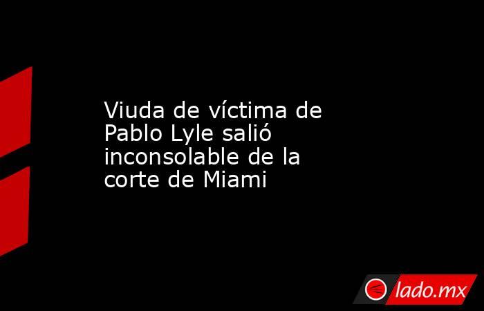 Viuda de víctima de Pablo Lyle salió inconsolable de la corte de Miami. Noticias en tiempo real