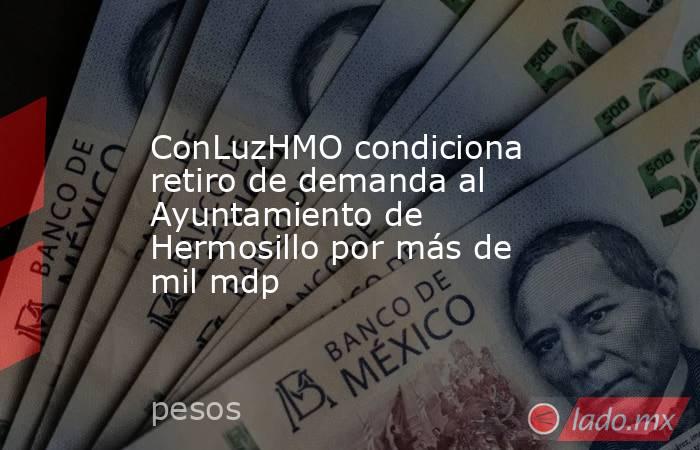 ConLuzHMO condiciona retiro de demanda al Ayuntamiento de Hermosillo por más de mil mdp. Noticias en tiempo real