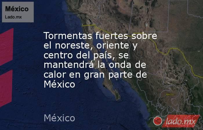 Tormentas fuertes sobre el noreste, oriente y centro del país, se mantendrá la onda de calor en gran parte de México. Noticias en tiempo real