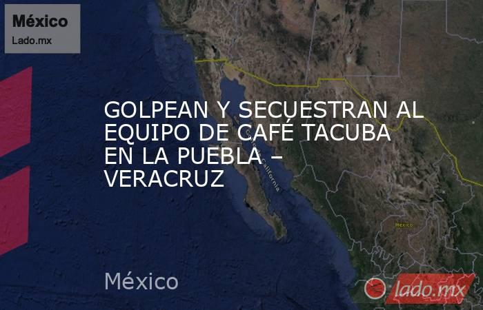 GOLPEAN Y SECUESTRAN AL EQUIPO DE CAFÉ TACUBA EN LA PUEBLA – VERACRUZ. Noticias en tiempo real