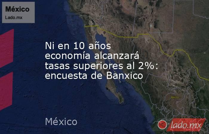 Ni en 10 años economía alcanzará tasas superiores al 2%: encuesta de Banxico. Noticias en tiempo real