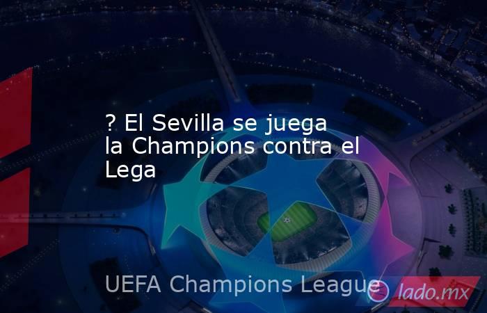 ? El Sevilla se juega la Champions contra el Lega. Noticias en tiempo real