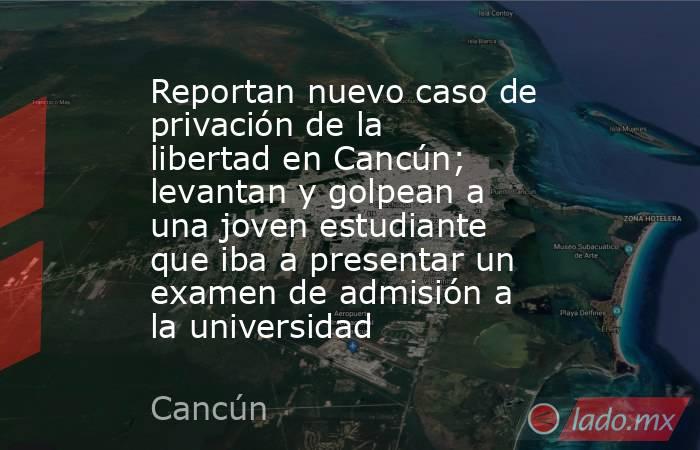 Reportan nuevo caso de privación de la libertad en Cancún; levantan y golpean a una joven estudiante que iba a presentar un examen de admisión a la universidad. Noticias en tiempo real