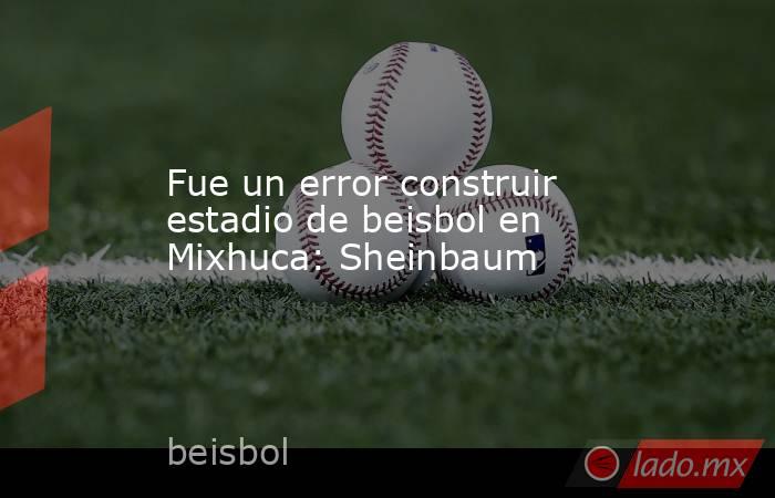 Fue un error construir estadio de beisbol en Mixhuca: Sheinbaum. Noticias en tiempo real