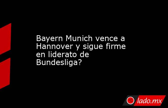 Bayern Munich vence a Hannover y sigue firme en liderato de Bundesliga?. Noticias en tiempo real