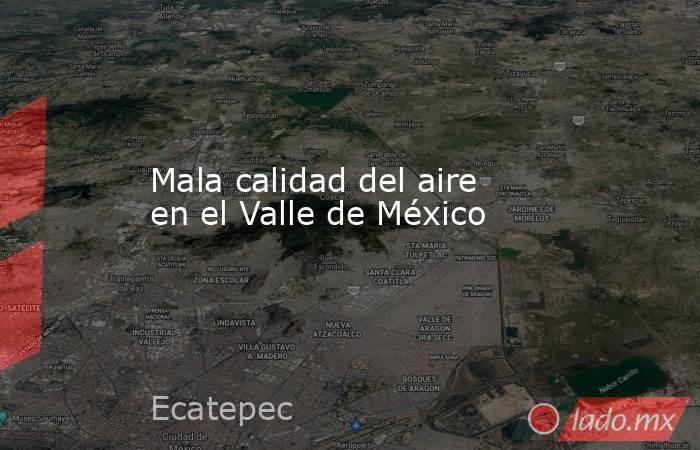 Mala calidad del aire en el Valle de México. Noticias en tiempo real