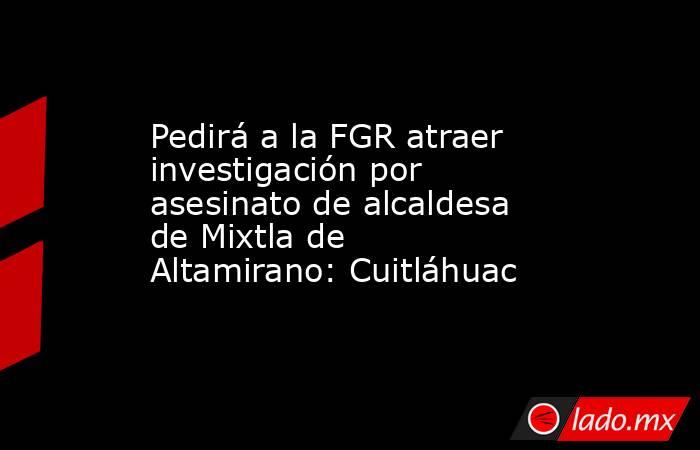 Pedirá a la FGR atraer investigación por asesinato de alcaldesa de Mixtla de Altamirano: Cuitláhuac. Noticias en tiempo real