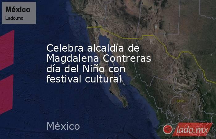 Celebra alcaldía de Magdalena Contreras día del Niño con festival cultural. Noticias en tiempo real