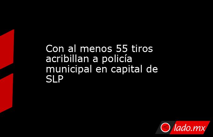 Con al menos 55 tiros acribillan a policía municipal en capital de SLP. Noticias en tiempo real