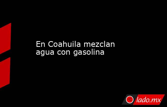 En Coahuila mezclan agua con gasolina. Noticias en tiempo real