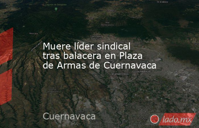 Muere líder sindical tras balacera en Plaza de Armas de Cuernavaca. Noticias en tiempo real