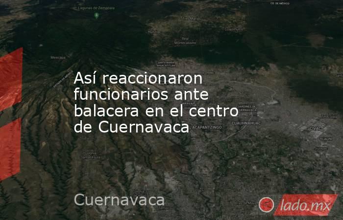 Así reaccionaron funcionarios ante balacera en el centro de Cuernavaca . Noticias en tiempo real