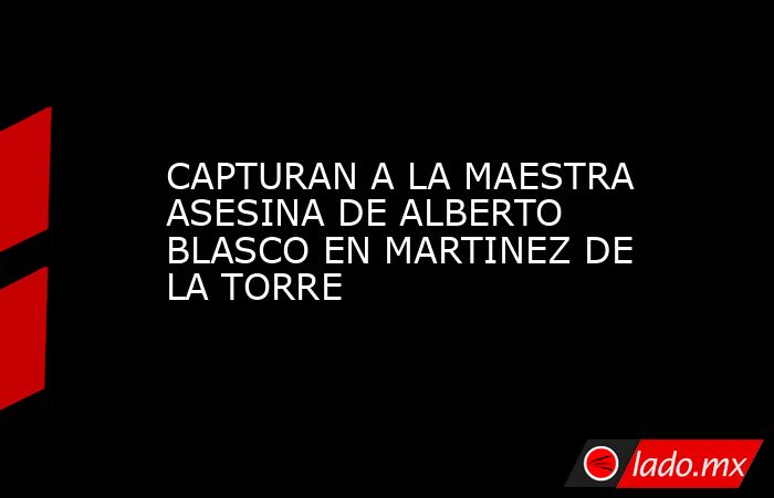 CAPTURAN A LA MAESTRA ASESINA DE ALBERTO BLASCO EN MARTINEZ DE LA TORRE. Noticias en tiempo real