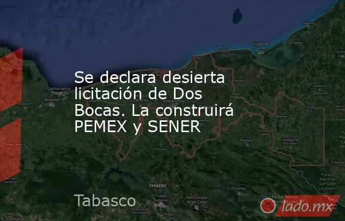 Se declara desierta licitación de Dos Bocas. La construirá PEMEX y SENER. Noticias en tiempo real
