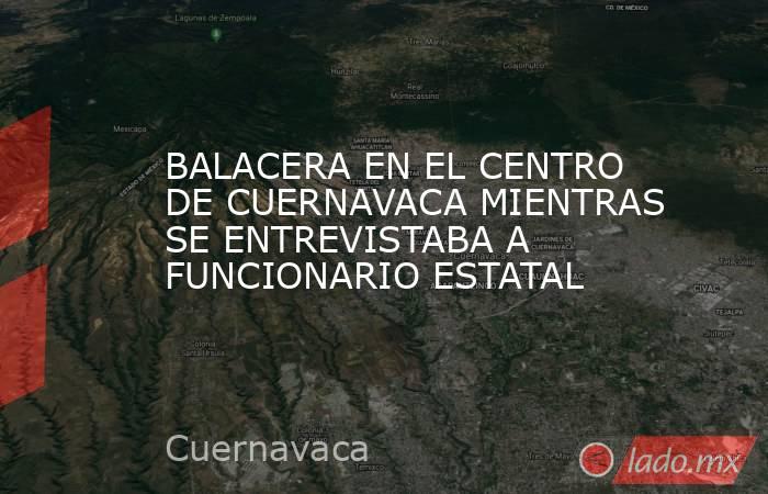 BALACERA EN EL CENTRO DE CUERNAVACA MIENTRAS SE ENTREVISTABA A FUNCIONARIO ESTATAL. Noticias en tiempo real