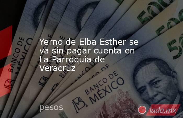 Yerno de Elba Esther se va sin pagar cuenta en La Parroquia de Veracruz. Noticias en tiempo real