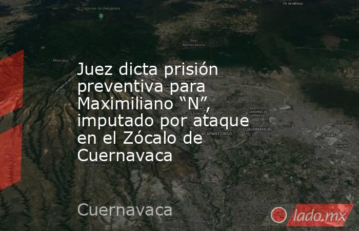 Juez dicta prisión preventiva para Maximiliano “N”, imputado por ataque en el Zócalo de Cuernavaca. Noticias en tiempo real