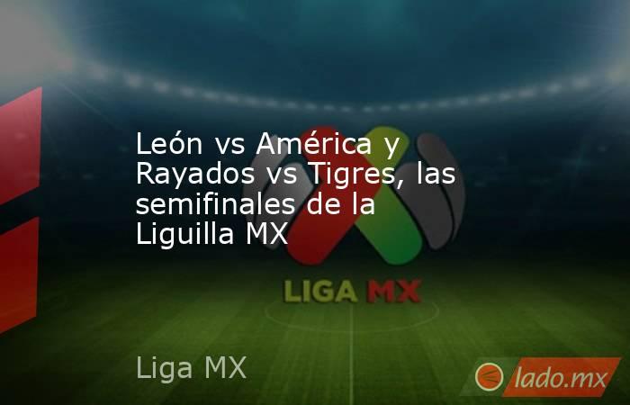 León vs América y Rayados vs Tigres, las semifinales de la Liguilla MX. Noticias en tiempo real