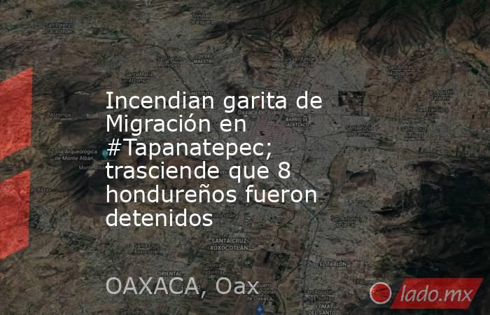 Incendian garita de Migración en #Tapanatepec; trasciende que 8 hondureños fueron detenidos. Noticias en tiempo real