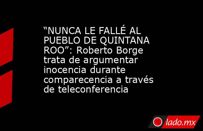 “NUNCA LE FALLÉ AL PUEBLO DE QUINTANA ROO”: Roberto Borge trata de argumentar inocencia durante comparecencia a través de teleconferencia. Noticias en tiempo real