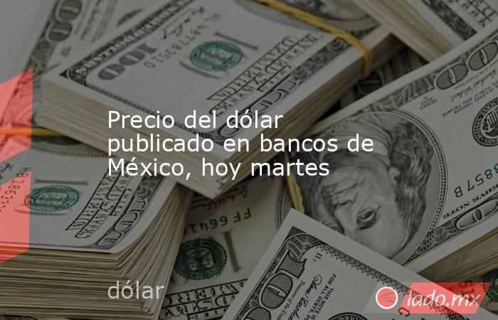 Precio del dólar publicado en bancos de México, hoy martes. Noticias en tiempo real
