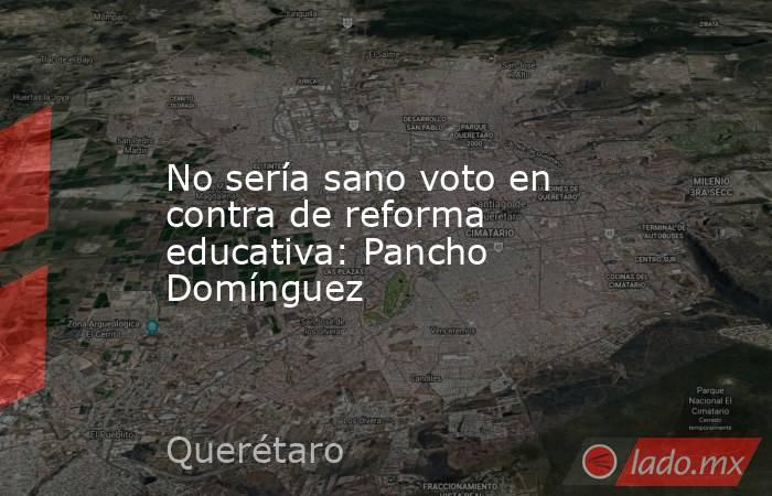 No sería sano voto en contra de reforma educativa: Pancho Domínguez. Noticias en tiempo real