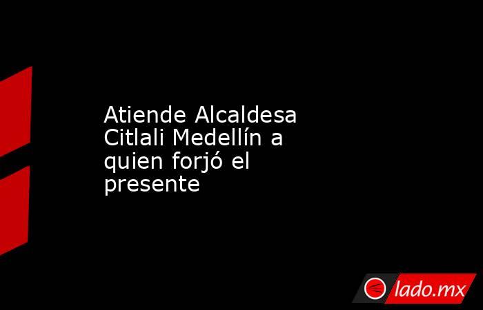 Atiende Alcaldesa Citlali Medellín a quien forjó el presente. Noticias en tiempo real