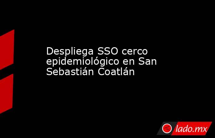 Despliega SSO cerco epidemiológico en San Sebastián Coatlán. Noticias en tiempo real