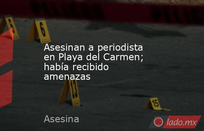 Asesinan a periodista en Playa del Carmen; había recibido amenazas. Noticias en tiempo real
