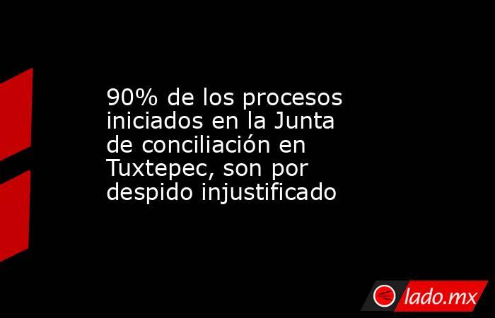 90% de los procesos iniciados en la Junta de conciliación en Tuxtepec, son por despido injustificado. Noticias en tiempo real