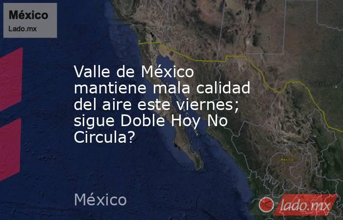 Valle de México mantiene mala calidad del aire este viernes; sigue Doble Hoy No Circula?. Noticias en tiempo real