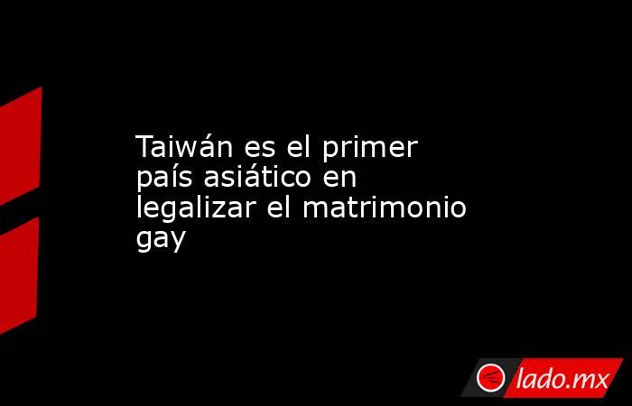 Taiwán es el primer país asiático en legalizar el matrimonio gay. Noticias en tiempo real