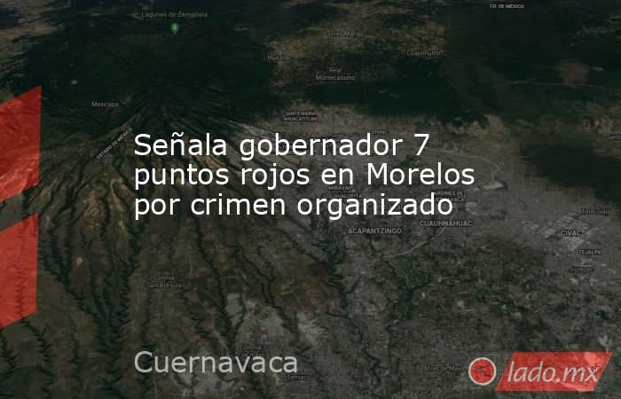 Señala gobernador 7 puntos rojos en Morelos por crimen organizado. Noticias en tiempo real