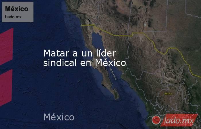 Matar a un líder sindical en México. Noticias en tiempo real