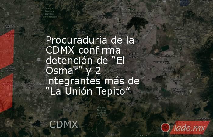 Procuraduría de la CDMX confirma detención de “El Osmar” y 2 integrantes más de “La Unión Tepito”. Noticias en tiempo real
