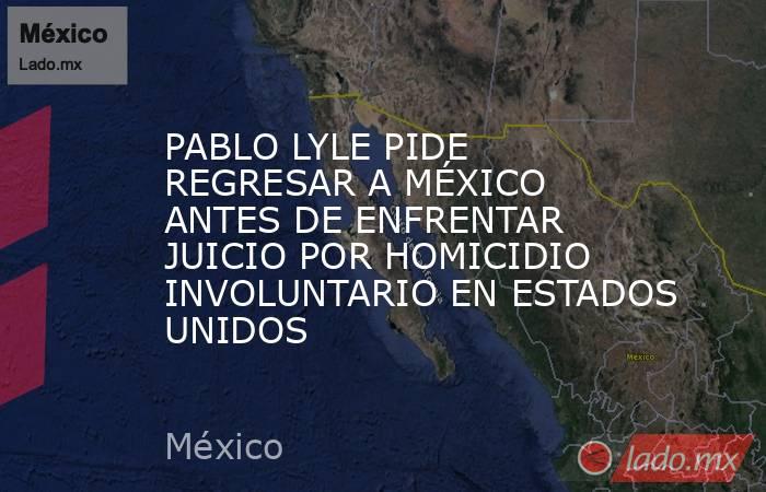 PABLO LYLE PIDE REGRESAR A MÉXICO ANTES DE ENFRENTAR JUICIO POR HOMICIDIO INVOLUNTARIO EN ESTADOS UNIDOS. Noticias en tiempo real