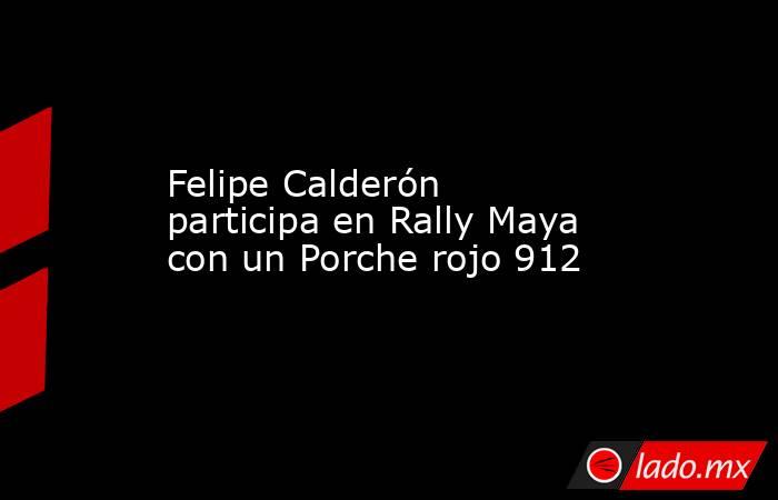 Felipe Calderón participa en Rally Maya con un Porche rojo 912. Noticias en tiempo real