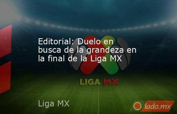 Editorial: Duelo en busca de la grandeza en la final de la Liga MX. Noticias en tiempo real