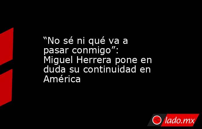 “No sé ni qué va a pasar conmigo”: Miguel Herrera pone en duda su continuidad en América. Noticias en tiempo real