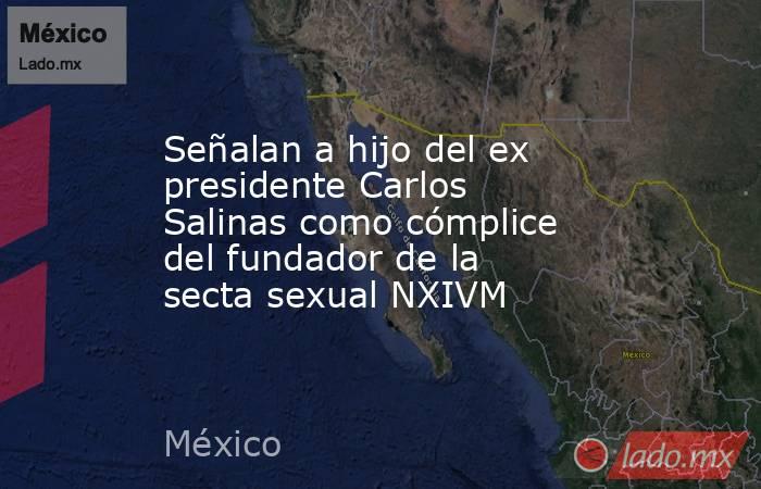 Señalan a hijo del ex presidente Carlos Salinas como cómplice del fundador de la secta sexual NXIVM. Noticias en tiempo real