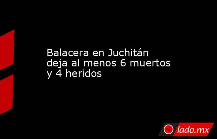 Balacera en Juchitán deja al menos 6 muertos y 4 heridos. Noticias en tiempo real