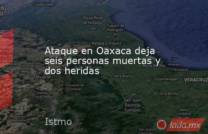 Ataque en Oaxaca deja seis personas muertas y dos heridas. Noticias en tiempo real