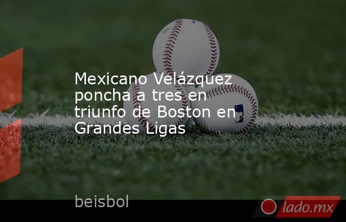 Mexicano Velázquez poncha a tres en triunfo de Boston en Grandes Ligas. Noticias en tiempo real