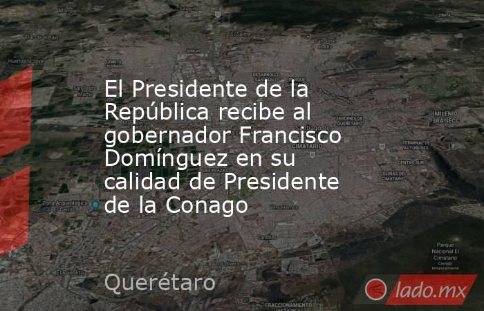 El Presidente de la República recibe al gobernador Francisco Domínguez en su calidad de Presidente de la Conago. Noticias en tiempo real