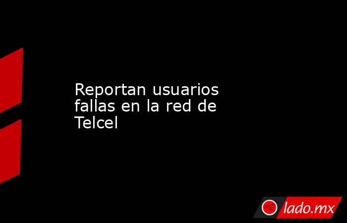 Reportan usuarios fallas en la red de Telcel. Noticias en tiempo real