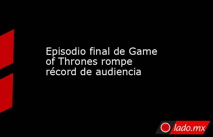 Episodio final de Game of Thrones rompe récord de audiencia. Noticias en tiempo real