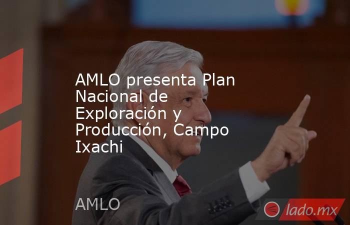 AMLO presenta Plan Nacional de Exploración y Producción, Campo Ixachi. Noticias en tiempo real