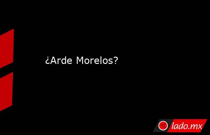 ¿Arde Morelos?. Noticias en tiempo real