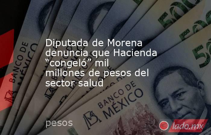 Diputada de Morena denuncia que Hacienda “congeló” mil millones de pesos del sector salud. Noticias en tiempo real