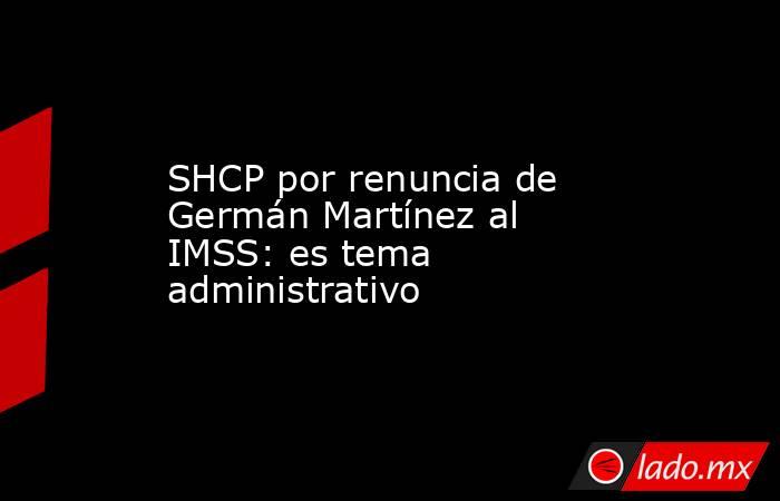 SHCP por renuncia de Germán Martínez al IMSS: es tema administrativo. Noticias en tiempo real